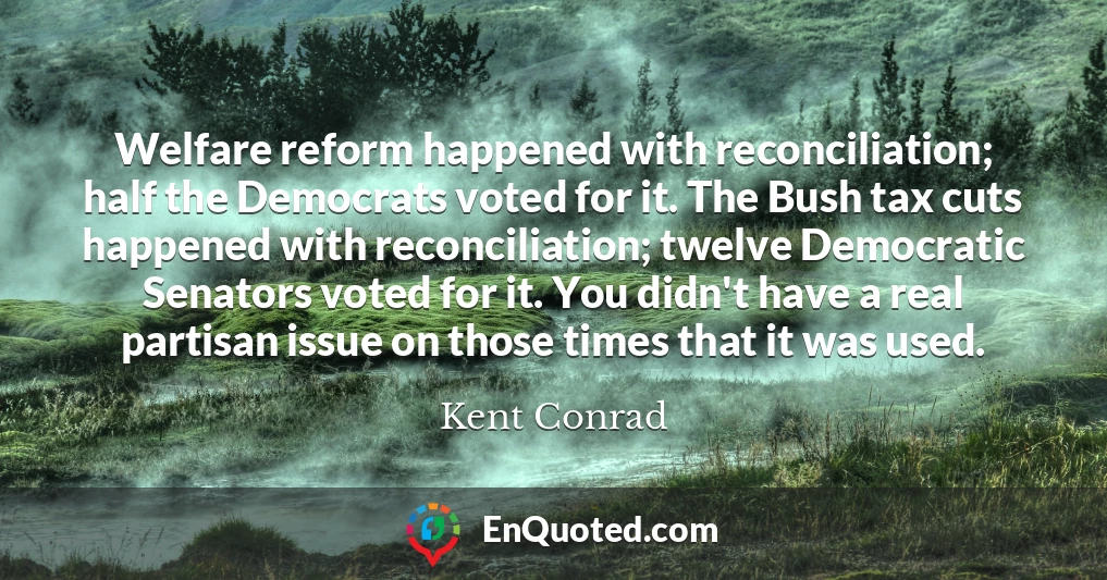 Welfare reform happened with reconciliation; half the Democrats voted for it. The Bush tax cuts happened with reconciliation; twelve Democratic Senators voted for it. You didn't have a real partisan issue on those times that it was used.