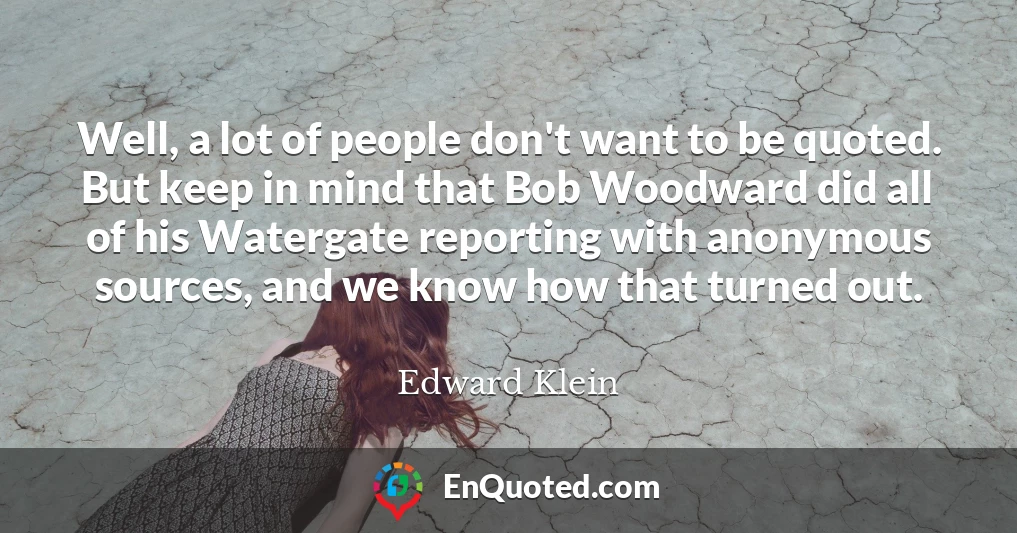 Well, a lot of people don't want to be quoted. But keep in mind that Bob Woodward did all of his Watergate reporting with anonymous sources, and we know how that turned out.