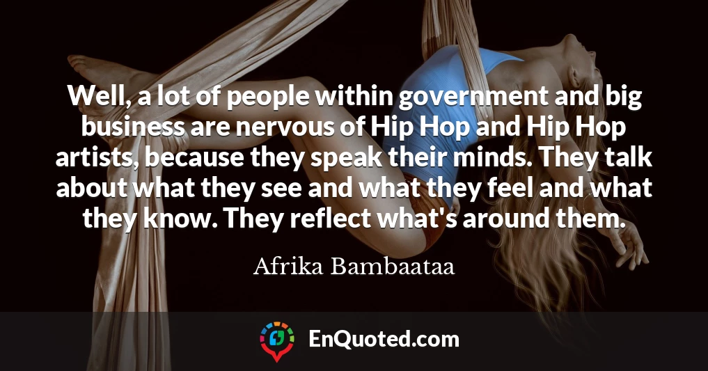 Well, a lot of people within government and big business are nervous of Hip Hop and Hip Hop artists, because they speak their minds. They talk about what they see and what they feel and what they know. They reflect what's around them.