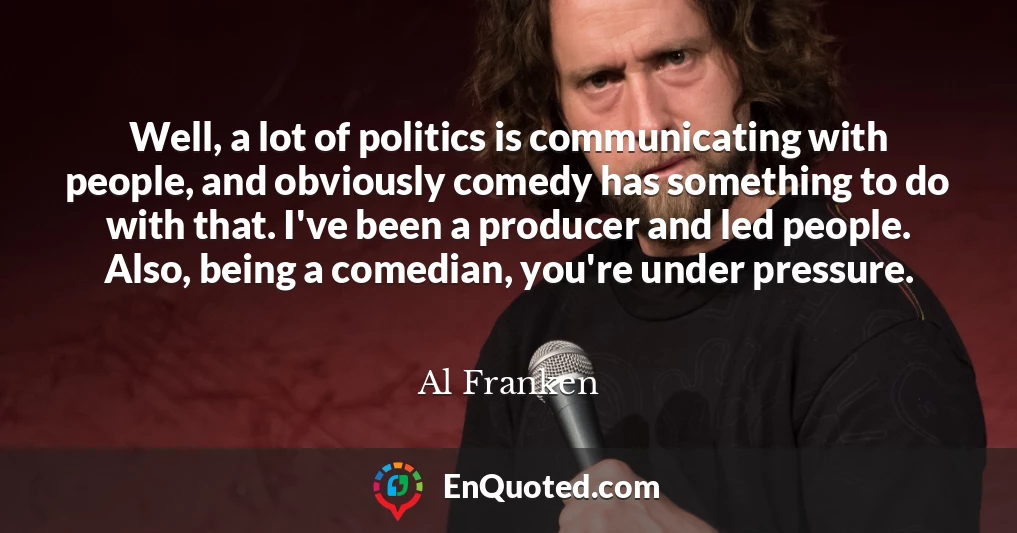 Well, a lot of politics is communicating with people, and obviously comedy has something to do with that. I've been a producer and led people. Also, being a comedian, you're under pressure.