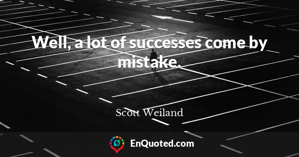 Well, a lot of successes come by mistake.