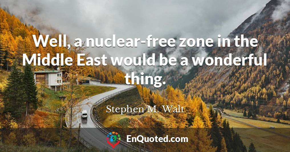 Well, a nuclear-free zone in the Middle East would be a wonderful thing.