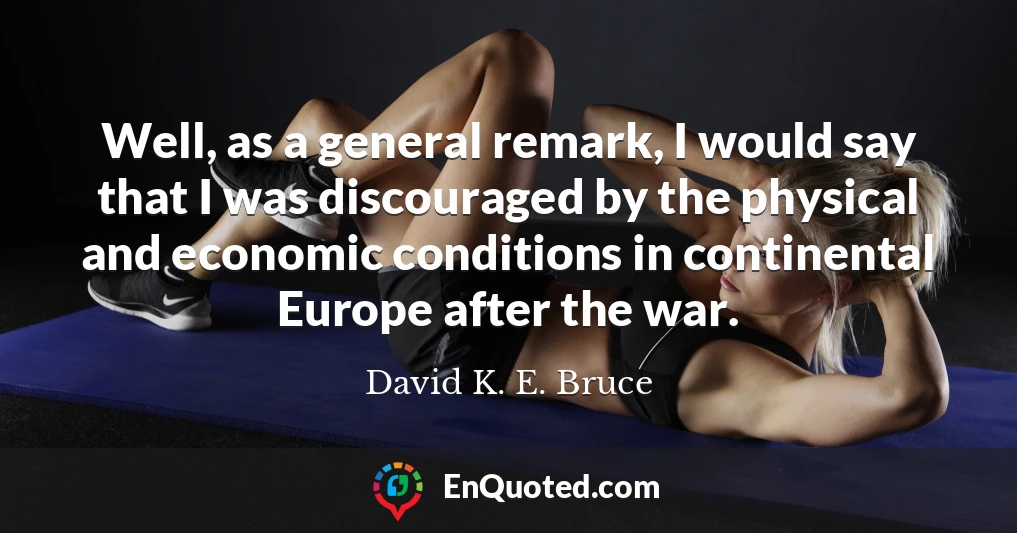 Well, as a general remark, I would say that I was discouraged by the physical and economic conditions in continental Europe after the war.