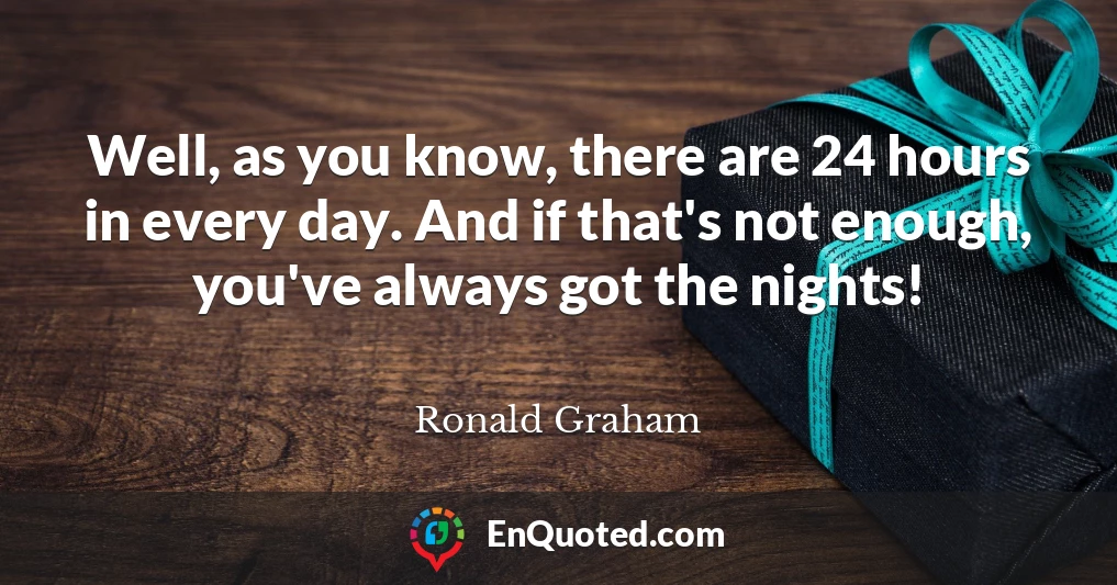 Well, as you know, there are 24 hours in every day. And if that's not enough, you've always got the nights!