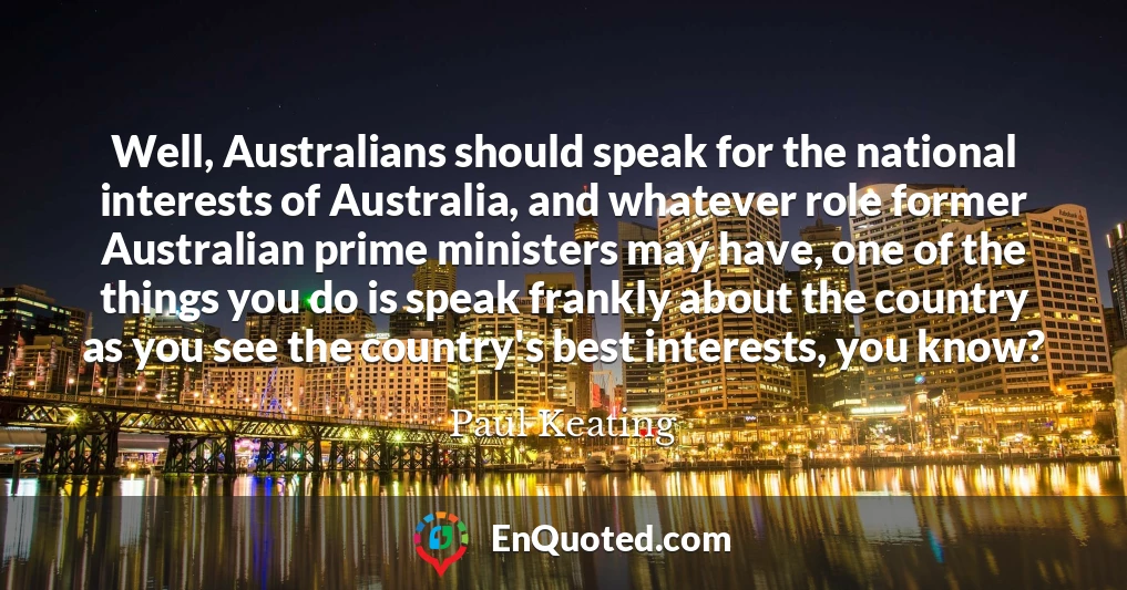 Well, Australians should speak for the national interests of Australia, and whatever role former Australian prime ministers may have, one of the things you do is speak frankly about the country as you see the country's best interests, you know?
