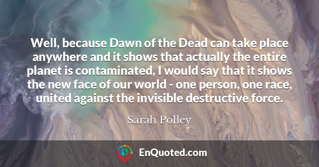 Well, because Dawn of the Dead can take place anywhere and it shows that actually the entire planet is contaminated, I would say that it shows the new face of our world - one person, one race, united against the invisible destructive force.