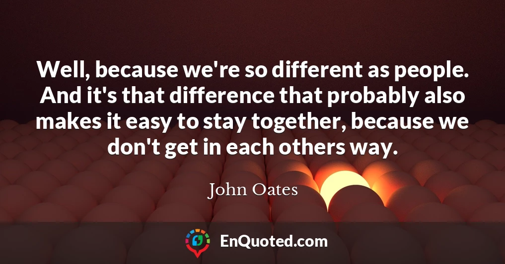 Well, because we're so different as people. And it's that difference that probably also makes it easy to stay together, because we don't get in each others way.