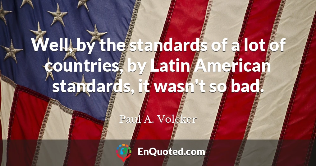 Well, by the standards of a lot of countries, by Latin American standards, it wasn't so bad.