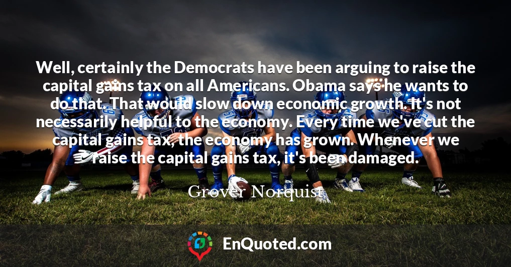 Well, certainly the Democrats have been arguing to raise the capital gains tax on all Americans. Obama says he wants to do that. That would slow down economic growth. It's not necessarily helpful to the economy. Every time we've cut the capital gains tax, the economy has grown. Whenever we raise the capital gains tax, it's been damaged.