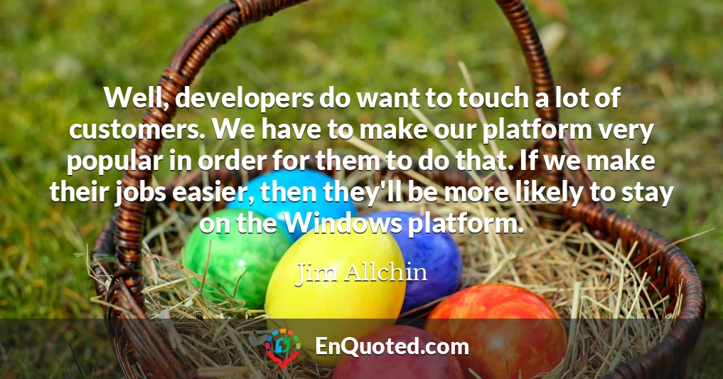 Well, developers do want to touch a lot of customers. We have to make our platform very popular in order for them to do that. If we make their jobs easier, then they'll be more likely to stay on the Windows platform.