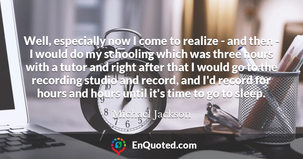 Well, especially now I come to realize - and then - I would do my schooling which was three hours with a tutor and right after that I would go to the recording studio and record, and I'd record for hours and hours until it's time to go to sleep.