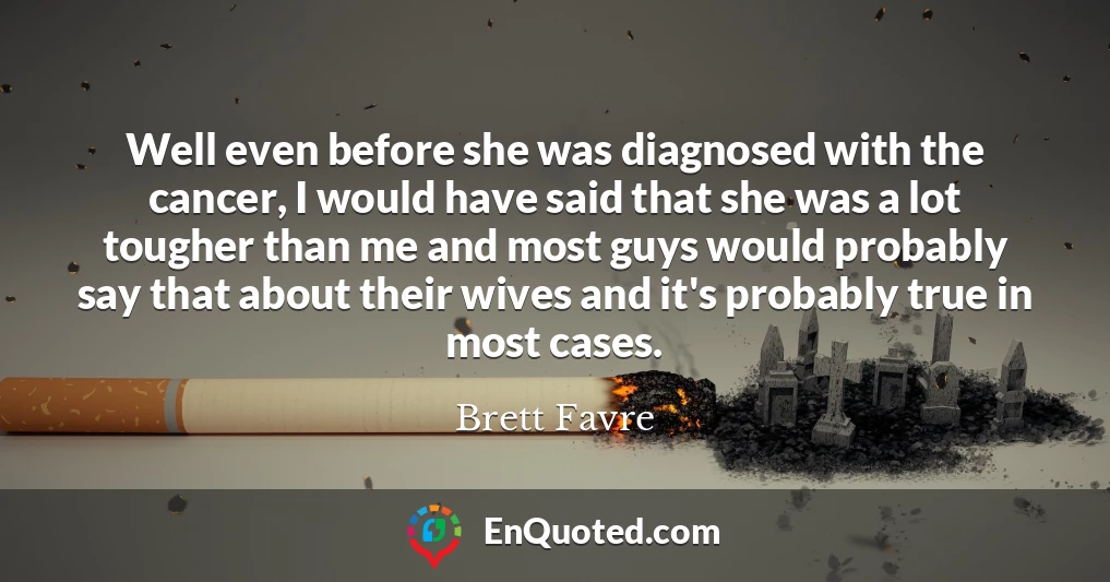 Well even before she was diagnosed with the cancer, I would have said that she was a lot tougher than me and most guys would probably say that about their wives and it's probably true in most cases.