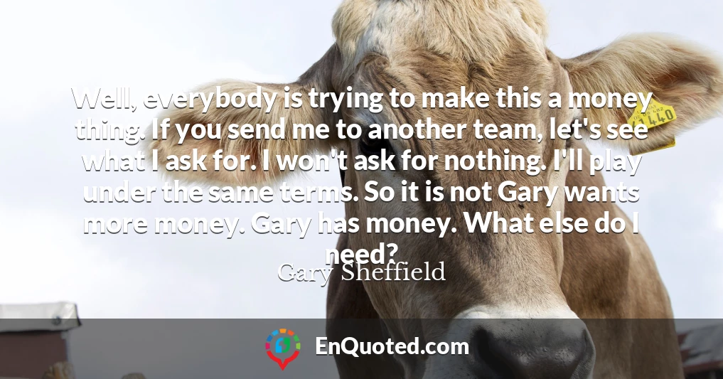 Well, everybody is trying to make this a money thing. If you send me to another team, let's see what I ask for. I won't ask for nothing. I'll play under the same terms. So it is not Gary wants more money. Gary has money. What else do I need?