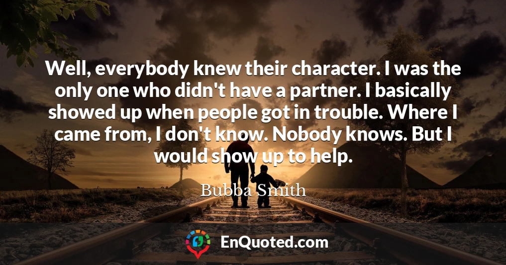 Well, everybody knew their character. I was the only one who didn't have a partner. I basically showed up when people got in trouble. Where I came from, I don't know. Nobody knows. But I would show up to help.