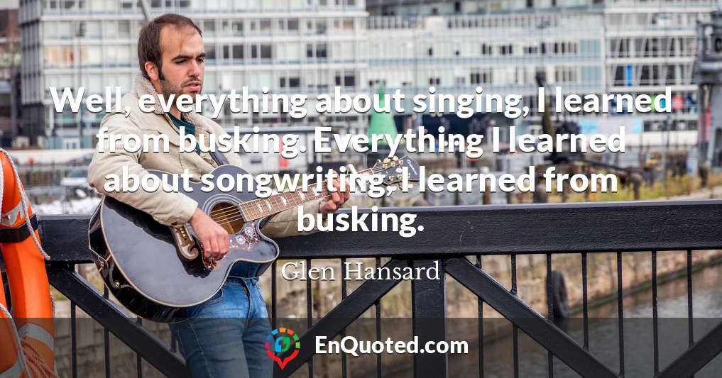 Well, everything about singing, I learned from busking. Everything I learned about songwriting, I learned from busking.