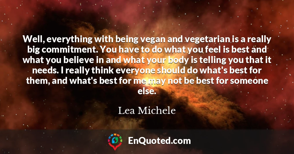 Well, everything with being vegan and vegetarian is a really big commitment. You have to do what you feel is best and what you believe in and what your body is telling you that it needs. I really think everyone should do what's best for them, and what's best for me may not be best for someone else.