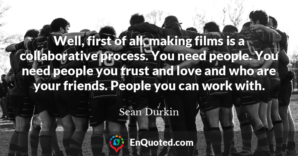 Well, first of all, making films is a collaborative process. You need people. You need people you trust and love and who are your friends. People you can work with.