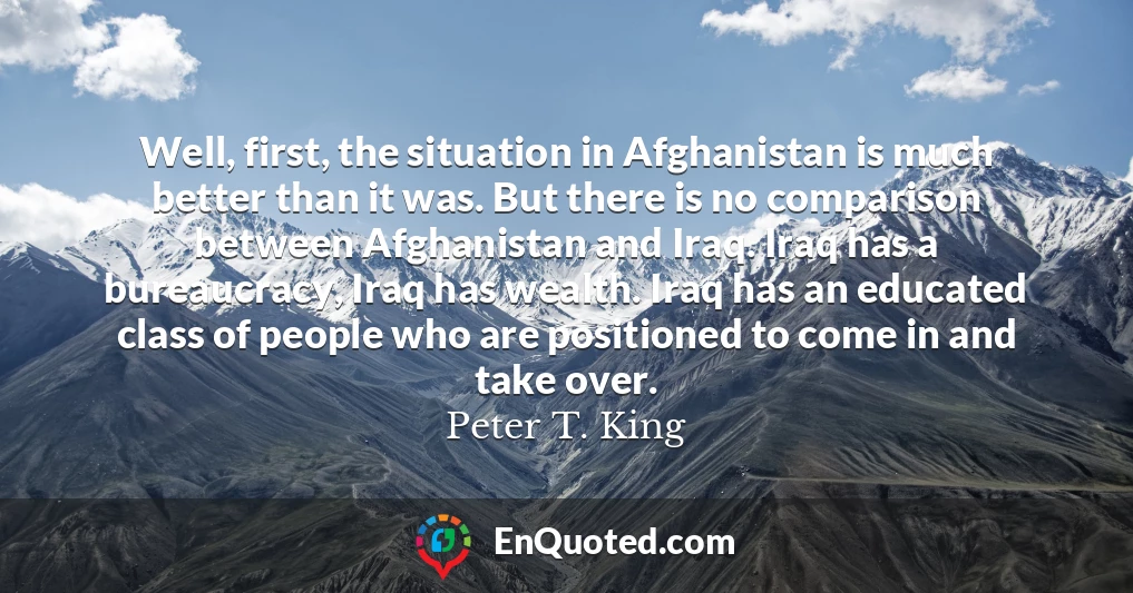 Well, first, the situation in Afghanistan is much better than it was. But there is no comparison between Afghanistan and Iraq. Iraq has a bureaucracy, Iraq has wealth. Iraq has an educated class of people who are positioned to come in and take over.