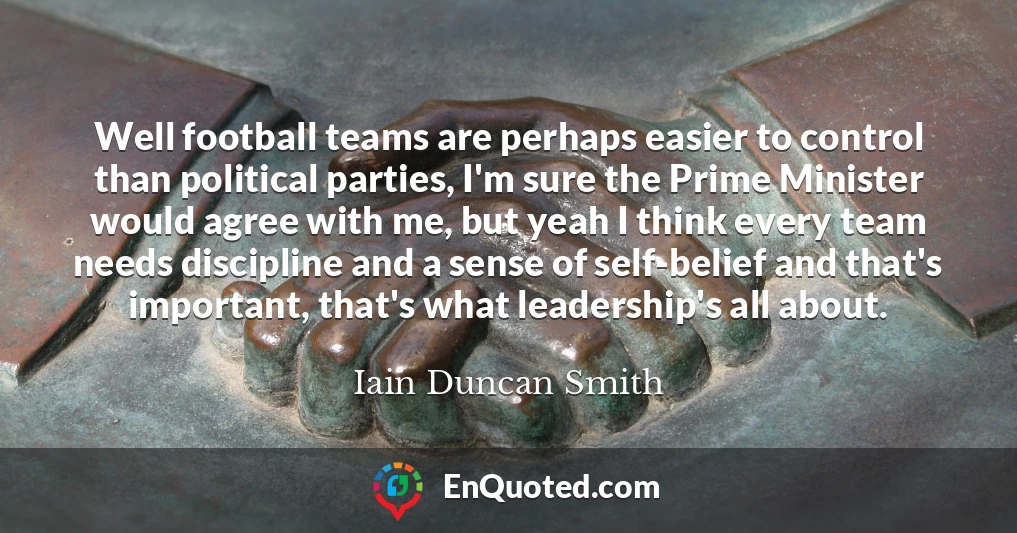 Well football teams are perhaps easier to control than political parties, I'm sure the Prime Minister would agree with me, but yeah I think every team needs discipline and a sense of self-belief and that's important, that's what leadership's all about.