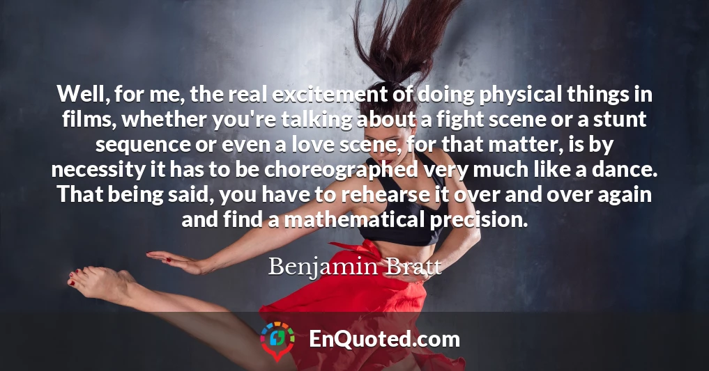 Well, for me, the real excitement of doing physical things in films, whether you're talking about a fight scene or a stunt sequence or even a love scene, for that matter, is by necessity it has to be choreographed very much like a dance. That being said, you have to rehearse it over and over again and find a mathematical precision.