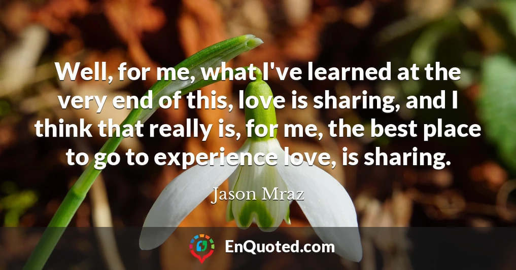 Well, for me, what I've learned at the very end of this, love is sharing, and I think that really is, for me, the best place to go to experience love, is sharing.