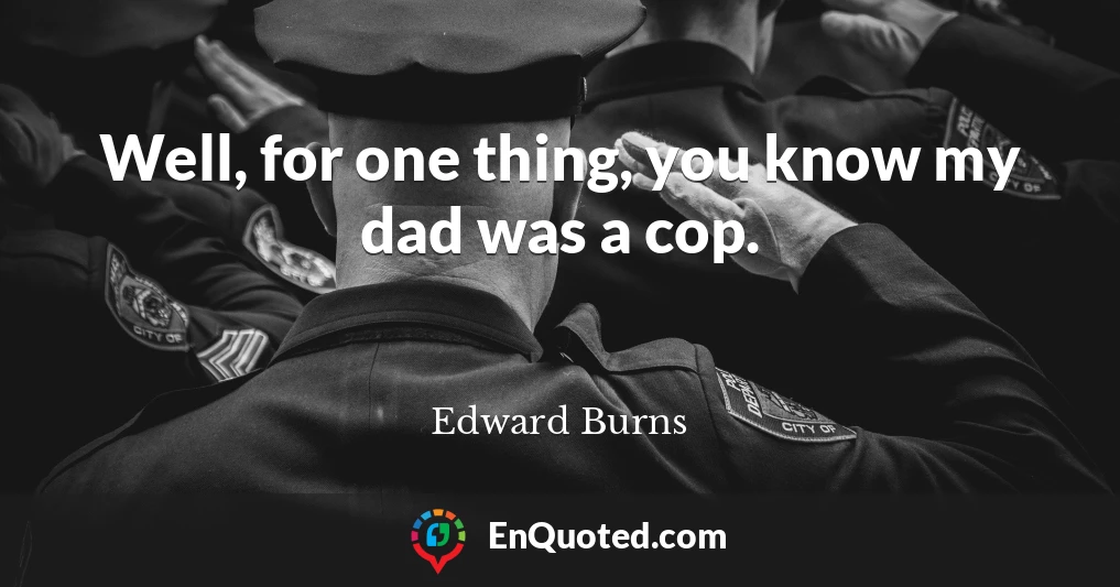 Well, for one thing, you know my dad was a cop.