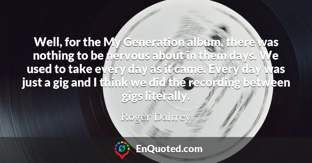 Well, for the My Generation album, there was nothing to be nervous about in them days. We used to take every day as it came. Every day was just a gig and I think we did the recording between gigs literally.