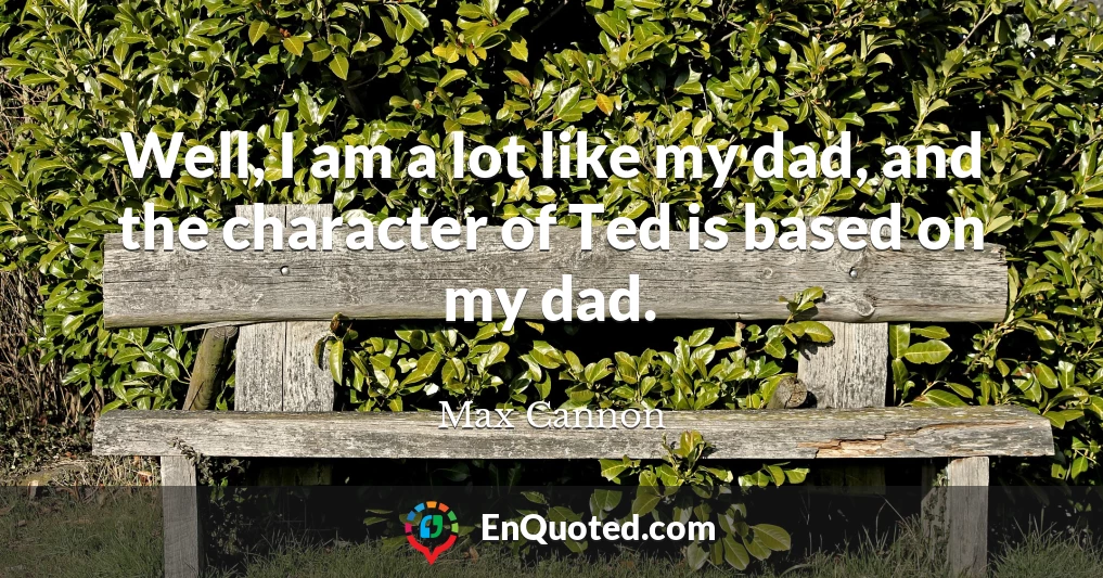Well, I am a lot like my dad, and the character of Ted is based on my dad.