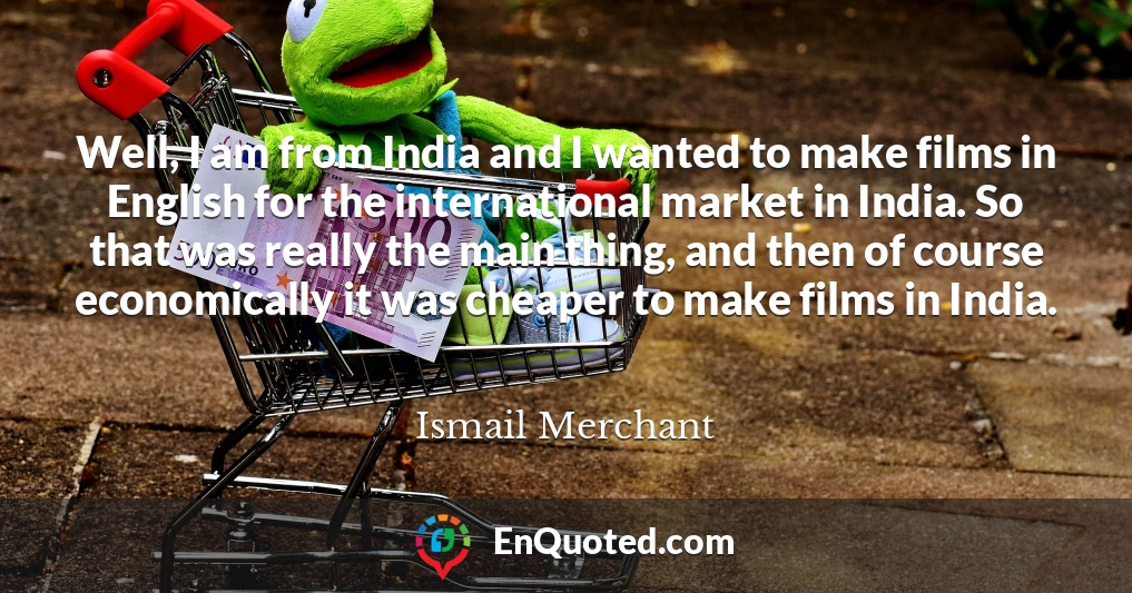 Well, I am from India and I wanted to make films in English for the international market in India. So that was really the main thing, and then of course economically it was cheaper to make films in India.