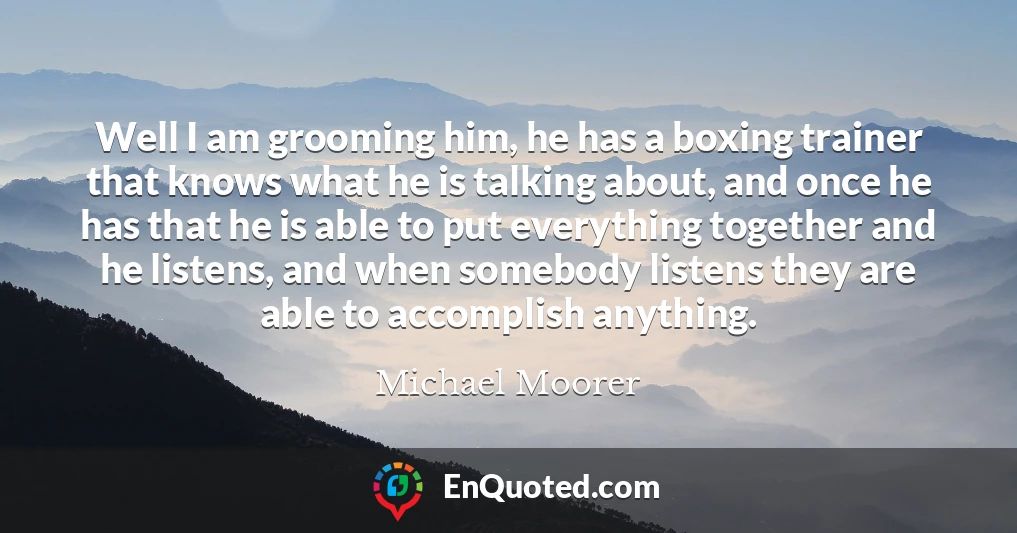Well I am grooming him, he has a boxing trainer that knows what he is talking about, and once he has that he is able to put everything together and he listens, and when somebody listens they are able to accomplish anything.