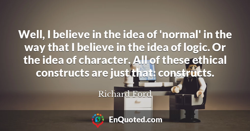 Well, I believe in the idea of 'normal' in the way that I believe in the idea of logic. Or the idea of character. All of these ethical constructs are just that: constructs.