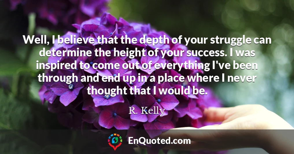 Well, I believe that the depth of your struggle can determine the height of your success. I was inspired to come out of everything I've been through and end up in a place where I never thought that I would be.