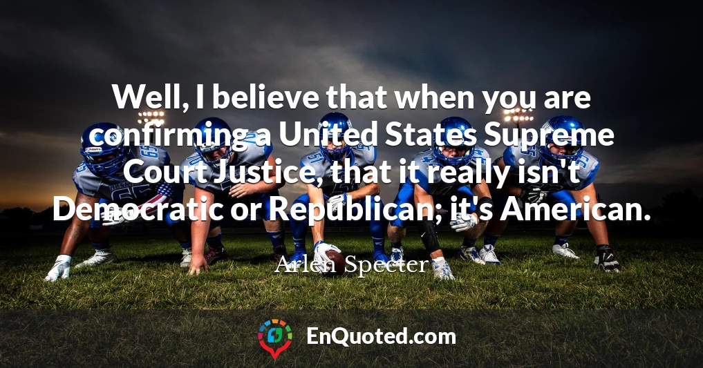 Well, I believe that when you are confirming a United States Supreme Court Justice, that it really isn't Democratic or Republican; it's American.