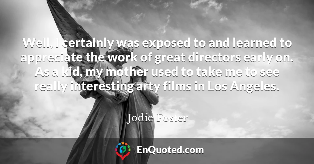 Well, I certainly was exposed to and learned to appreciate the work of great directors early on. As a kid, my mother used to take me to see really interesting arty films in Los Angeles.