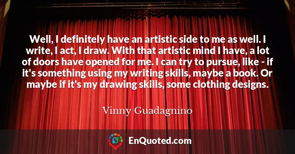 Well, I definitely have an artistic side to me as well. I write, I act, I draw. With that artistic mind I have, a lot of doors have opened for me. I can try to pursue, like - if it's something using my writing skills, maybe a book. Or maybe if it's my drawing skills, some clothing designs.