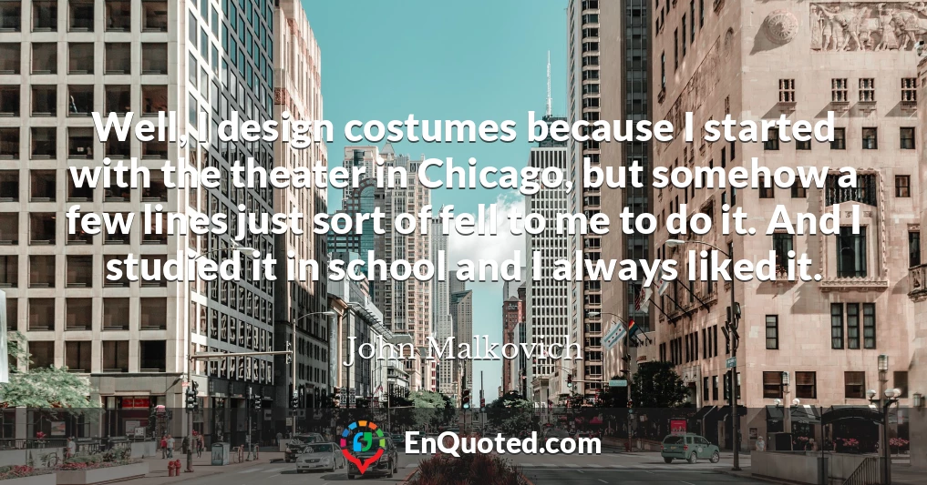 Well, I design costumes because I started with the theater in Chicago, but somehow a few lines just sort of fell to me to do it. And I studied it in school and I always liked it.