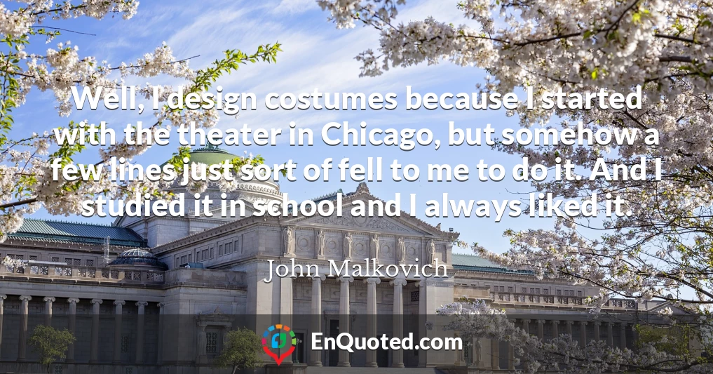 Well, I design costumes because I started with the theater in Chicago, but somehow a few lines just sort of fell to me to do it. And I studied it in school and I always liked it.