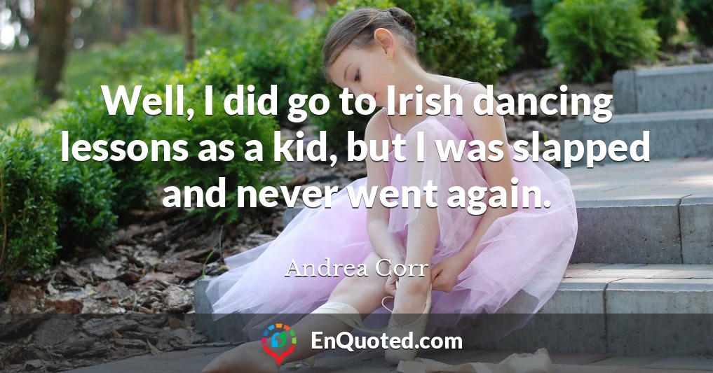 Well, I did go to Irish dancing lessons as a kid, but I was slapped and never went again.