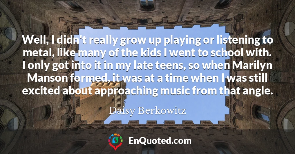 Well, I didn't really grow up playing or listening to metal, like many of the kids I went to school with. I only got into it in my late teens, so when Marilyn Manson formed, it was at a time when I was still excited about approaching music from that angle.
