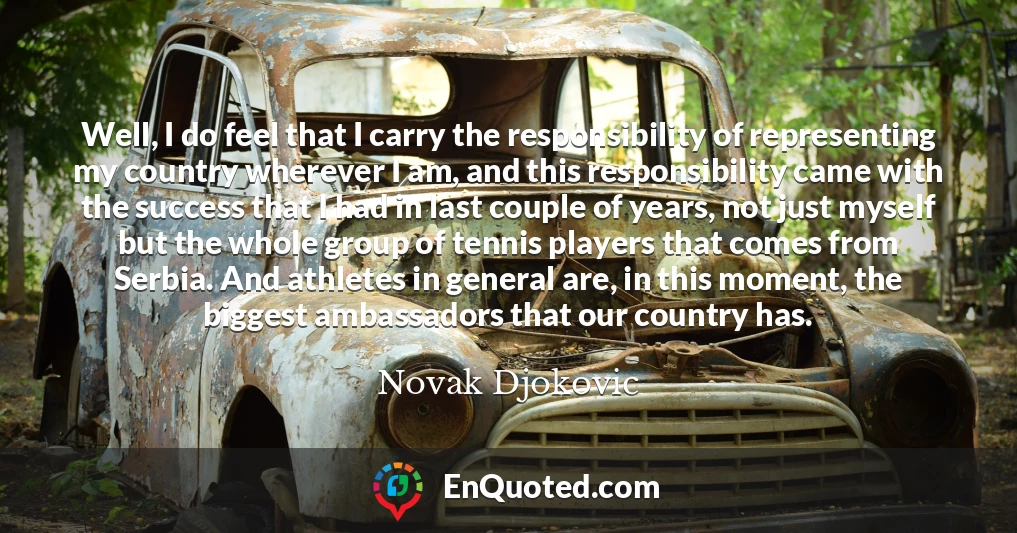 Well, I do feel that I carry the responsibility of representing my country wherever I am, and this responsibility came with the success that I had in last couple of years, not just myself but the whole group of tennis players that comes from Serbia. And athletes in general are, in this moment, the biggest ambassadors that our country has.