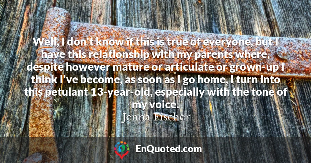 Well, I don't know if this is true of everyone, but I have this relationship with my parents where, despite however mature or articulate or grown-up I think I've become, as soon as I go home, I turn into this petulant 13-year-old, especially with the tone of my voice.