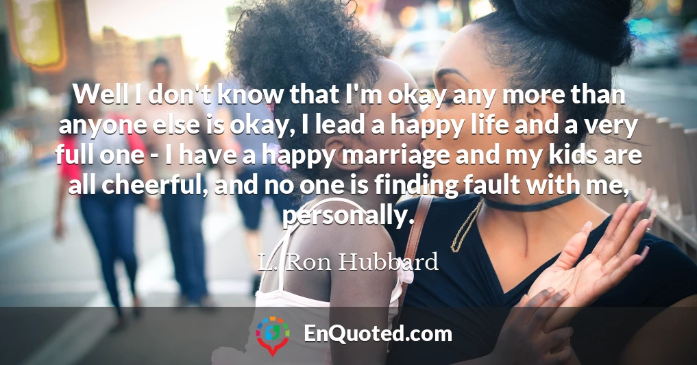 Well I don't know that I'm okay any more than anyone else is okay, I lead a happy life and a very full one - I have a happy marriage and my kids are all cheerful, and no one is finding fault with me, personally.