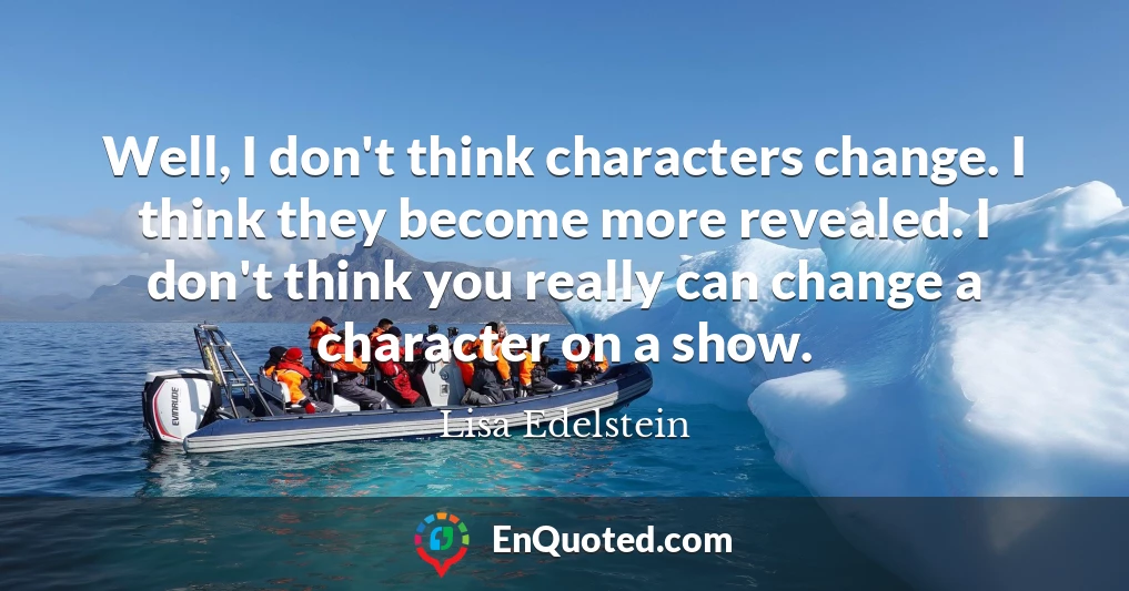 Well, I don't think characters change. I think they become more revealed. I don't think you really can change a character on a show.