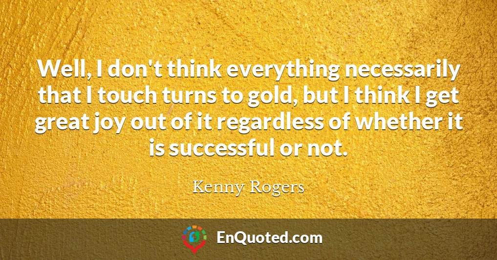 Well, I don't think everything necessarily that I touch turns to gold, but I think I get great joy out of it regardless of whether it is successful or not.