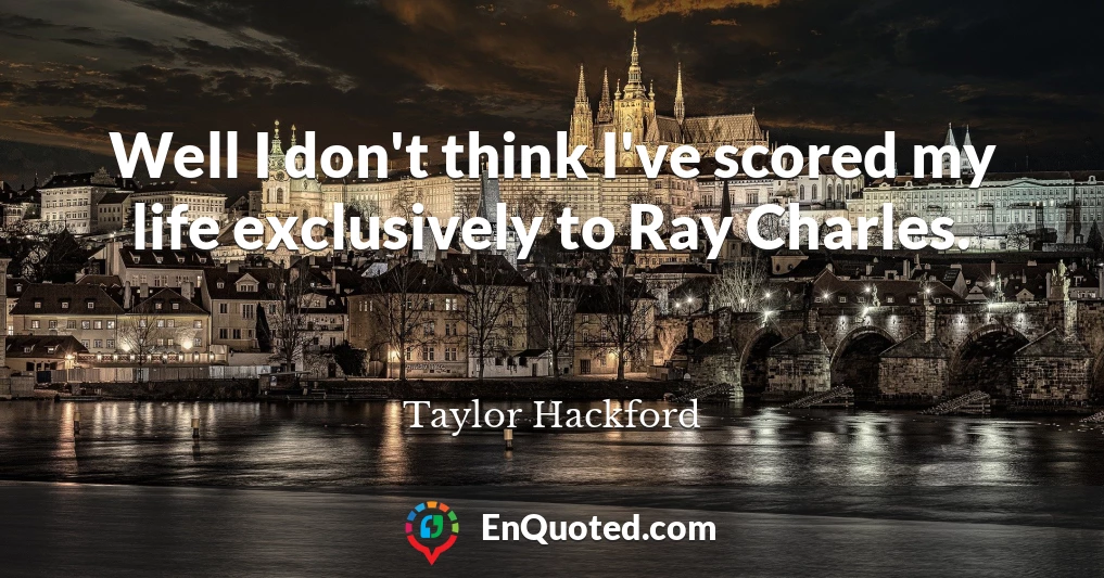 Well I don't think I've scored my life exclusively to Ray Charles.