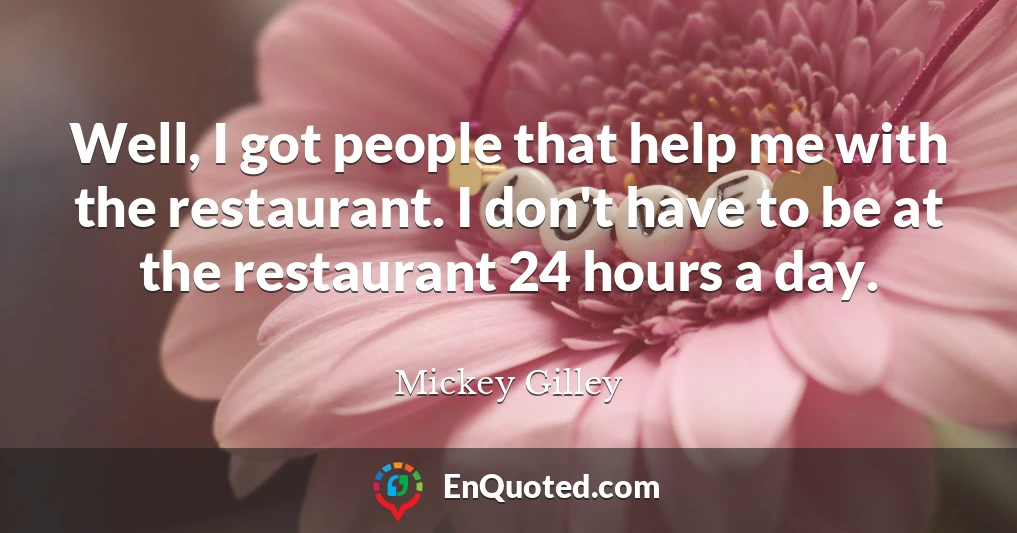 Well, I got people that help me with the restaurant. I don't have to be at the restaurant 24 hours a day.