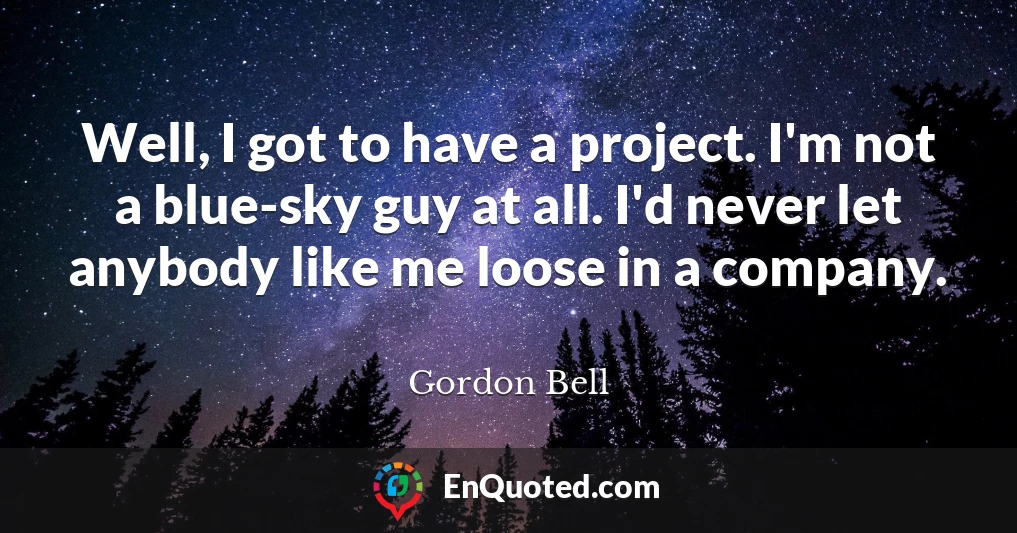 Well, I got to have a project. I'm not a blue-sky guy at all. I'd never let anybody like me loose in a company.