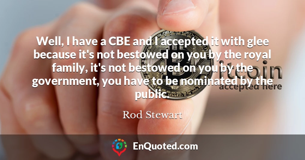Well, I have a CBE and I accepted it with glee because it's not bestowed on you by the royal family, it's not bestowed on you by the government, you have to be nominated by the public.