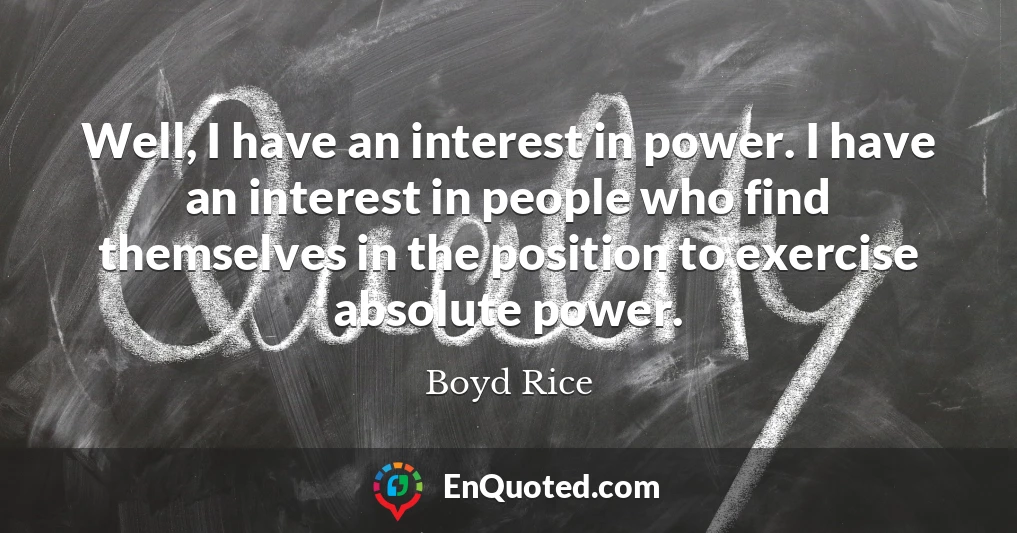 Well, I have an interest in power. I have an interest in people who find themselves in the position to exercise absolute power.