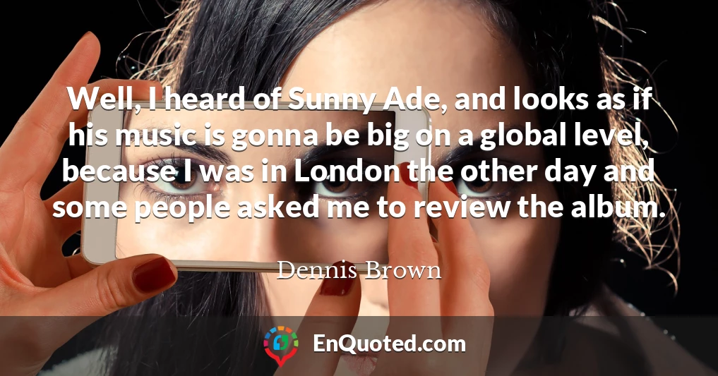 Well, I heard of Sunny Ade, and looks as if his music is gonna be big on a global level, because I was in London the other day and some people asked me to review the album.